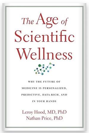 The Age of Scientific Wellness: Why the Future of Medicine Is Personalized, Predictive, Data-Rich, and in Your Hands by Leroy Hood, Nathan Price