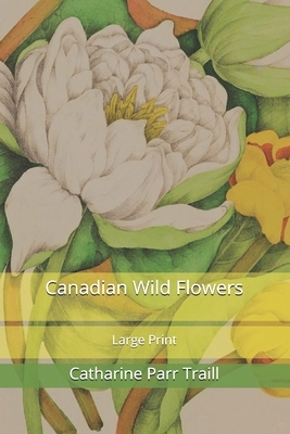 Canadian Wild Flowers: Large Print by Catharine Parr Traill