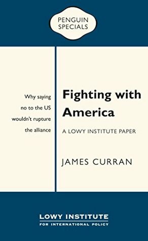 Fighting with America: A Lowy Institute Paper: Penguin Special: Why saying ‘No' to the US wouldn't rupture the alliance by James Curran