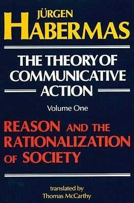 The Theory of Communicative Action: Volume 1: Reason and the Rationalization of Society by Jürgen Habermas