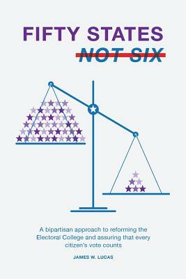 Fifty States, Not Six: A Bipartisan Approach to Reforming the Electoral College and Assuring that Every Citizen's Vote Counts by James W. Lucas