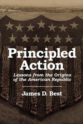 Principled Action: Lessons from the Origins of the American Republic by James D. Best