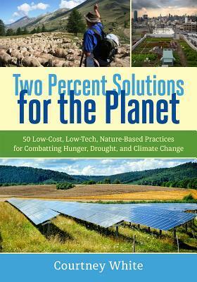 Two Percent Solutions for the Planet: 50 Low-Cost, Low-Tech, Nature-Based Practices for Combatting Hunger, Drought, and Climate Change by Courtney White