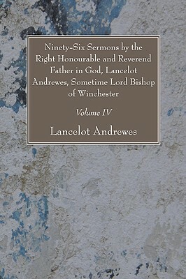 Ninety-Six Sermons by the Right Honourable and Reverend Father in God, Lancelot Andrewes, Sometime Lord Bishop of Winchester, Vol. IV by Lancelot Andrewes