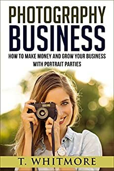 Amateur Photography: How To Make Money And Grow Your Business With Portrait Parties by T. Whitmore