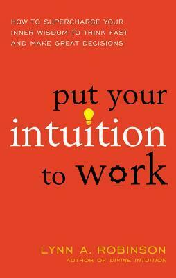 Put Your Intuition to Work: How to Supercharge Your Inner Wisdom to Think Fast and Make Great Decisions by Lynn A. Robinson