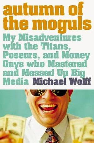 Autumn of the Moguls: My Misadventures wWith the Titans, Poseurs and Money Guys who Mastered and Messed Up Big Media by Michael Wolff, Michael Wolff