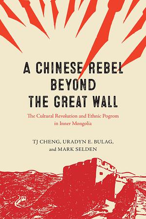 A Chinese Rebel beyond the Great Wall: The Cultural Revolution and Ethnic Pogrom in Inner Mongolia by Mark Selden, TJ Cheng, Uradyn E. Bulag