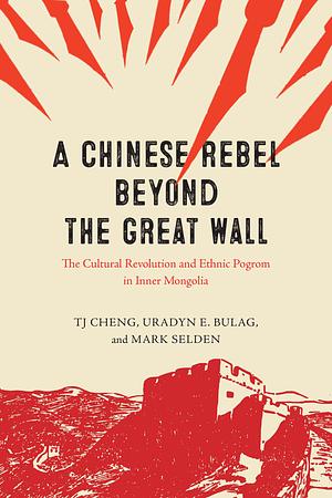 A Chinese Rebel beyond the Great Wall: The Cultural Revolution and Ethnic Pogrom in Inner Mongolia by Mark Selden, Uradyn E. Bulag, TJ Cheng