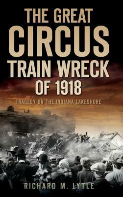 The Great Circus Train Wreck of 1918: Tragedy Along the Indiana Lakeshore by Richard M. Lytle