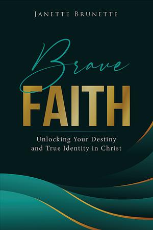 Brave Faith : Unlocking Your Destiny and True Identity in Christ by Janette Brunette