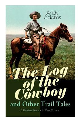 The Log of the Cowboy and Other Trail Tales - 5 Western Novels in One Volume: True Life Narratives of Texas Cowboys and Adventure Novels by Andy Adams