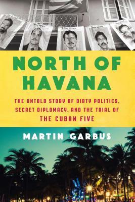 North of Havana: The Untold Story of Dirty Politics, Secret Diplomacy, and the Trial of the Cuban Five by Martin Garbus