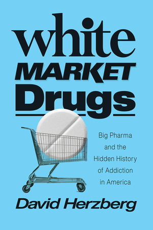 White Market Drugs: Big Pharma and the Hidden History of Addiction in America by David Herzberg