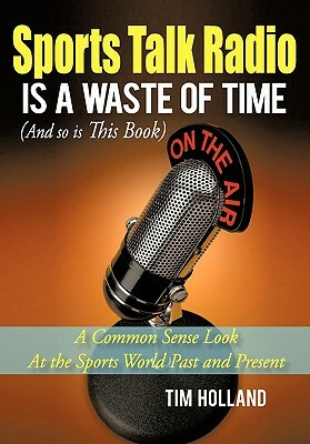 Sports Talk Radio Is a Waste of Time (and So Is This Book): A Common Sense Look at the Sports World Past and Present by Tim Holland