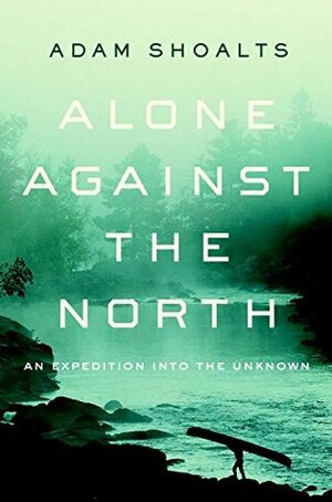 Alone Against the North: An Expedition into the Unknown by Adam Shoalts