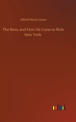 The Boss, and How He Came to Rule New York by Alfred Henry Lewis