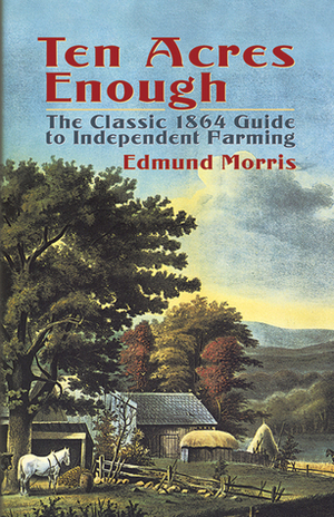 Ten Acres Enough: The Classic 1864 Guide to Independent Farming by Edmund Morris