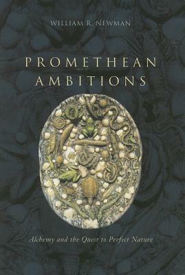 Promethean Ambitions: Alchemy and the Quest to Perfect Nature by William R. Newman