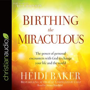 Birthing the Miraculous: The Power of Personal Encounters with God to Change Your Life and the World by Heidi Baker