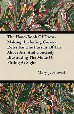 The Hand-Book Of Dress-Making; Including Correct Rules For The Pursuit Of The Above Art, And Concisely Illustrating The Mode Of Fitting At Sight by Mary J. Howell