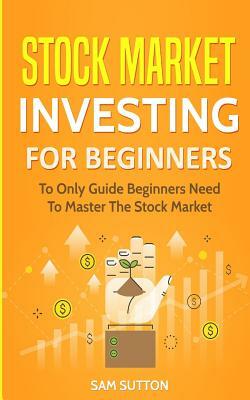 Stock Market Investing for Beginners: To Only Guide Beginners Need To Master The Stock Market by Sam Sutton