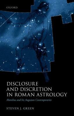 Disclosure and Discretion in Roman Astrology: Manilius and His Augustan Contemporaries by Steven J. Green