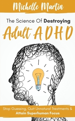 The Science of Destroying Adult ADHD: Stop Guessing, Quit Unnatural Treatments & Attain Superhuman Focus by Michelle Martin