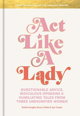 Act Like a Lady: Questionable Advice, Ridiculous Opinions, and Humiliating Tales from Three Undignified Women by Jac Vanek, Keltie Knight, Becca Tobin