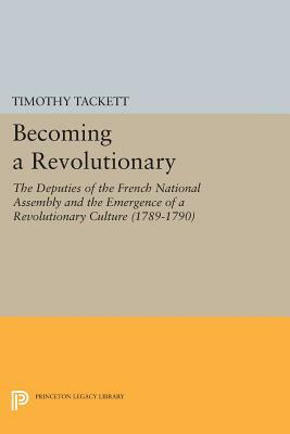 Becoming a Revolutionary: The Deputies of the French National Assembly and the Emergence of a Revolutionary Culture (1789-1790) by Timothy Tackett