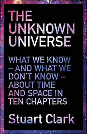 The Unknown Universe: What We Don't Know About Time and Space in Ten Chapters by Stuart Clark