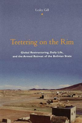 Teetering on the Rim: Global Restructuring, Daily Life, and the Armed Retreat of the Bolivian State by Lesley Gill