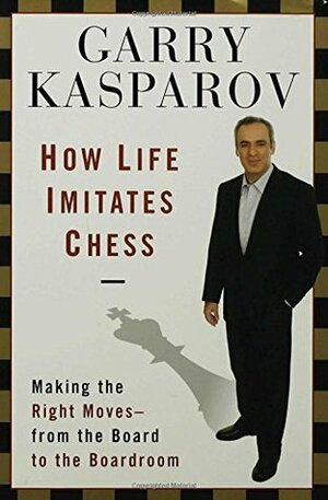 How Life Imitates Chess: Making the Right Moves, from the Board to the Boardroom by Garry Kasparov, Mig Greengard