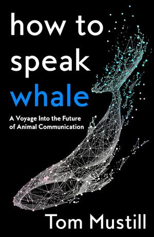 How to Speak Whale: A Voyage Into the Future of Animal Communication by Tom Mustill
