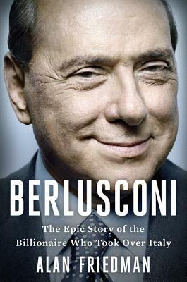 Berlusconi: The Epic Story of the Billionaire Who Took Over Italy by Alan Friedman