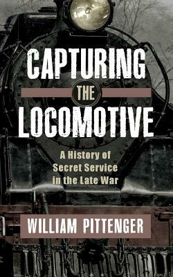 Capturing a Locomotive: A History of Secret Service in the Late War by William Pittenger