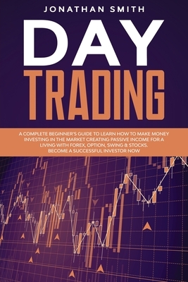 Day Trading: A Complete Beginner's Guide To Learn How To Make Money Investing In The Market Creating Passive Income For A Living Wi by Jonathan Smith