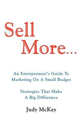 Sell More: An Entrepreneur's Guide to Marketing on a Small Budget Strategies That Make a Big Difference by Judy McKay