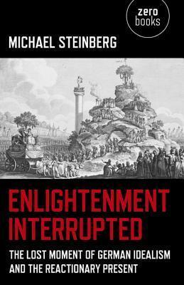 Enlightenment Interrupted: The Lost Moment of German Idealism and the Reactionary Present by Michael Steinberg