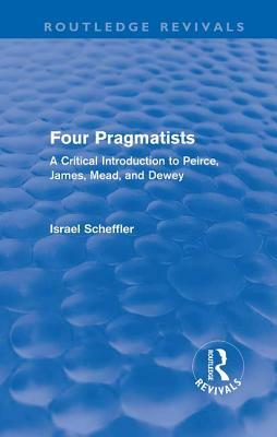 Four Pragmatists: A Critical Introduction to Peirce, James, Mead, and Dewey by Israel Scheffler