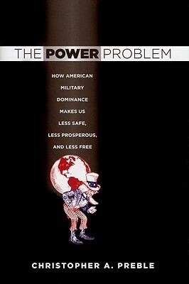 The Power Problem: How American Military Dominance Makes Us Less Safe, Less Prosperous, and Less Free by Christopher A. Preble