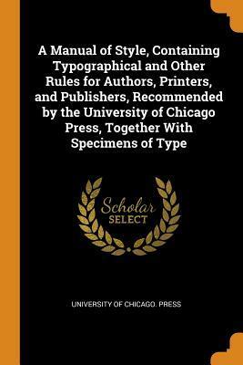 A Manual of Style, Containing Typographical and Other Rules for Authors, Printers, and Publishers, Recommended by the University of Chicago Press, Together with Specimens of Type by The University of Chicago Press