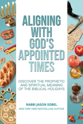 Aligning With God's Appointed Times: Discover the Prophetic and Spiritual Meaning of the Biblical Holidays by Jason Sobel