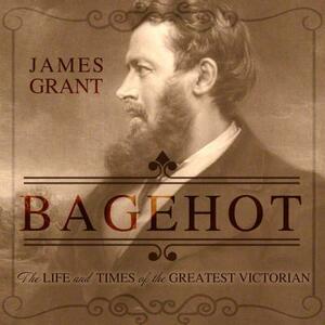 Bagehot: The Life and Times of the Greatest Victorian by James Grant