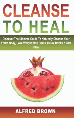 Cleanse to Heal: Discover The Ultimate Guide To Naturally Cleanse Your Entire Body, Lose Weight With Fruits, Detox Drinks & Diet Plan by Alfred Brown