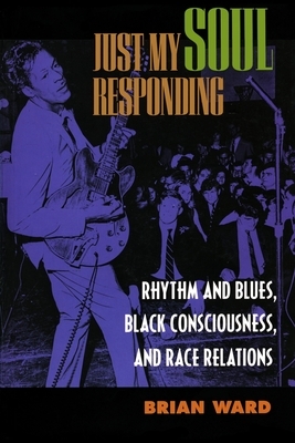 Just My Soul Responding: Rhythm and Blues, Black Consciousness, and Race Relations by Brian Ward