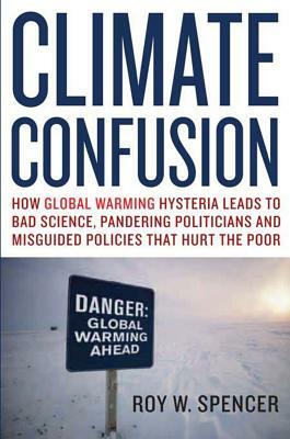 Climate Confusion: How Global Warming Hysteria Leads to Bad Science, Pandering Politicians, and Misguided Policies That Hurt the Poor by Roy W. Spencer
