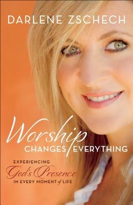 Worship Changes Everything: Experiencing God's Presence in Every Moment of Life by Darlene Zschech