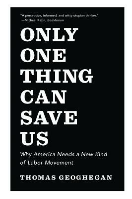 Only One Thing Can Save Us: Why America Needs a New Kind of Labor Movement by Thomas Geoghegan