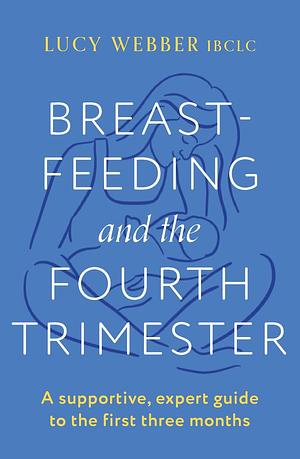 Breastfeeding and the Fourth Trimester: A supportive, expert guide to the first three months by Lucy Webber